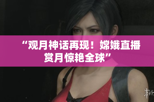 “观月神话再现！嫦娥直播赏月惊艳全球”