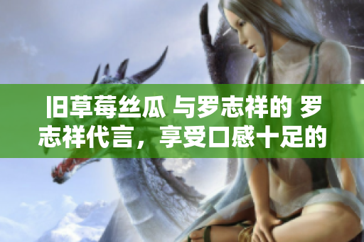 旧草莓丝瓜 与罗志祥的 罗志祥代言，享受口感十足的丝瓜美食
