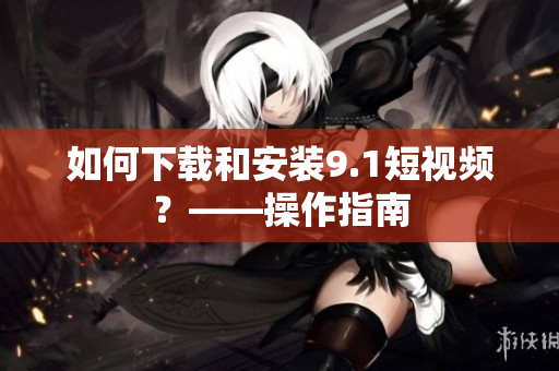如何下载和安装9.1短视频？——操作指南