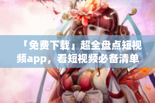 「免费下载」超全盘点短视频app，看短视频必备清单