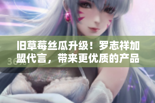 旧草莓丝瓜升级！罗志祥加盟代言，带来更优质的产品！