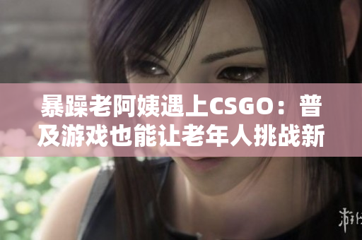 暴躁老阿姨遇上CSGO：普及游戏也能让老年人挑战新技能！