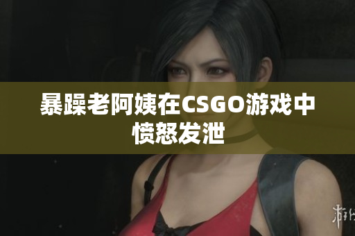 暴躁老阿姨在CSGO游戏中愤怒发泄