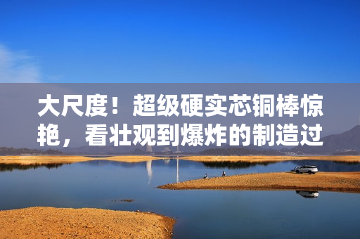 大尺度！超级硬实芯铜棒惊艳，看壮观到爆炸的制造过程！