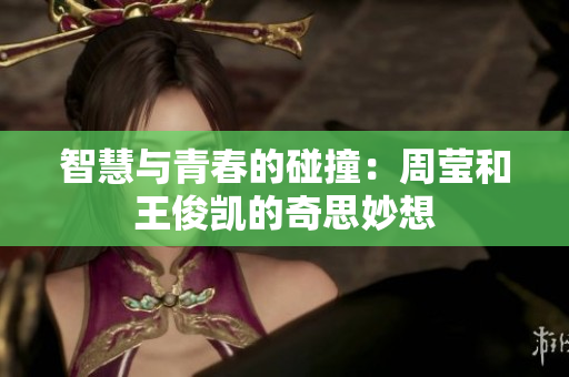 智慧与青春的碰撞：周莹和王俊凯的奇思妙想