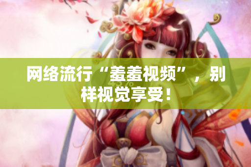 网络流行“羞羞视频”，别样视觉享受！