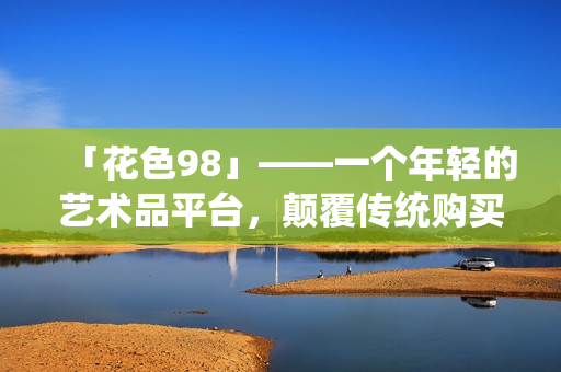 「花色98」——一个年轻的艺术品平台，颠覆传统购买体验。