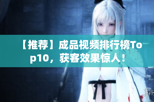【推荐】成品视频排行榜Top10，获客效果惊人！
