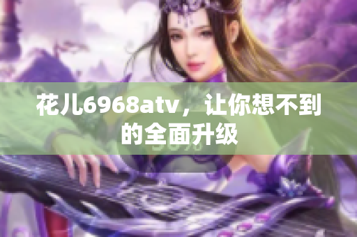 花儿6968atv，让你想不到的全面升级