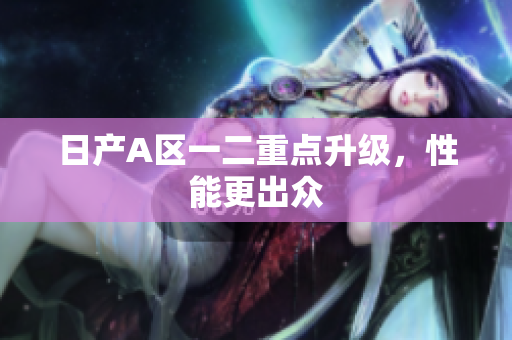 日产A区一二重点升级，性能更出众