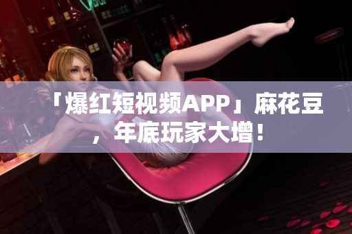 「爆红短视频APP」麻花豆，年底玩家大增！