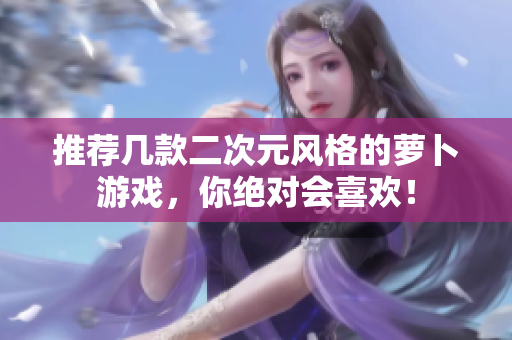 推荐几款二次元风格的萝卜游戏，你绝对会喜欢！
