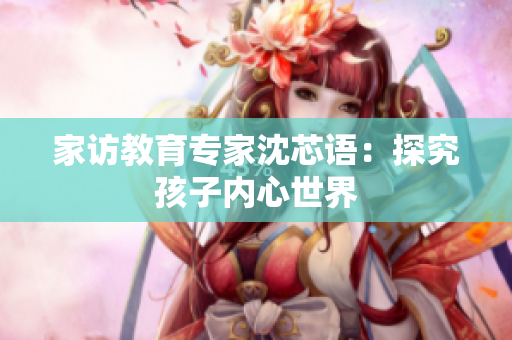家访教育专家沈芯语：探究孩子内心世界