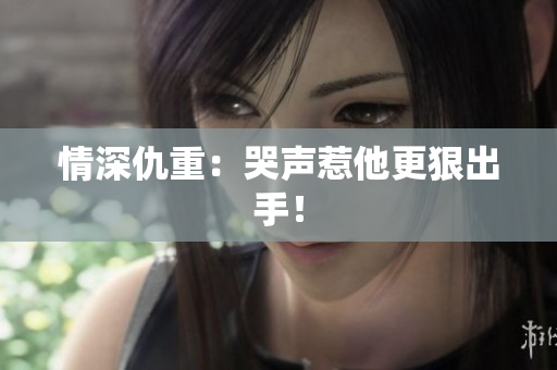 情深仇重：哭声惹他更狠出手！