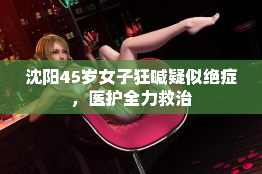 沈阳45岁女子狂喊疑似绝症，医护全力救治