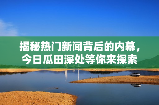 揭秘热门新闻背后的内幕，今日瓜田深处等你来探索