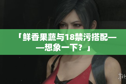 「鲜香果蔬与18禁污搭配——想象一下？」