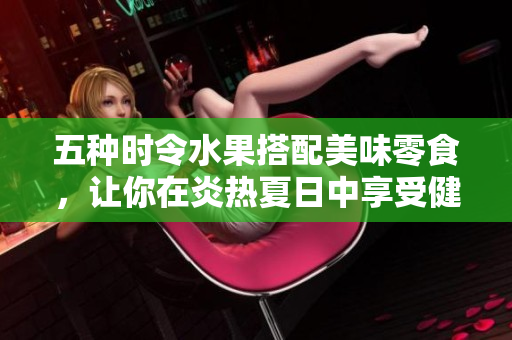 五种时令水果搭配美味零食，让你在炎热夏日中享受健康美味!