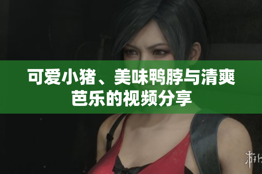 可爱小猪、美味鸭脖与清爽芭乐的视频分享