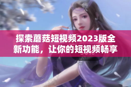 探索蘑菇短视频2023版全新功能，让你的短视频畅享更多乐趣！