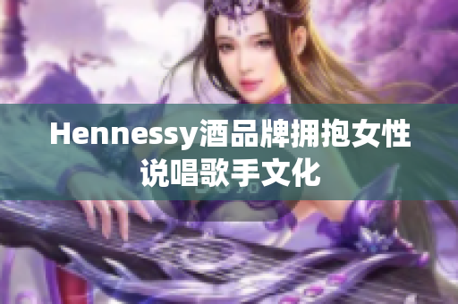 Hennessy酒品牌拥抱女性说唱歌手文化
