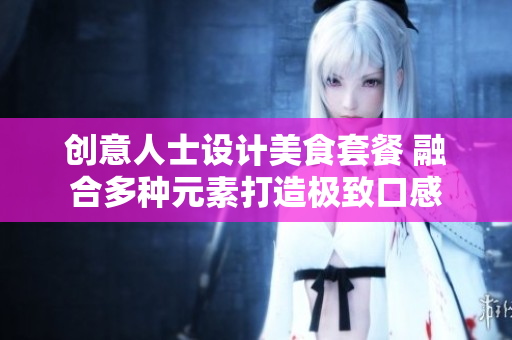 创意人士设计美食套餐 融合多种元素打造极致口感