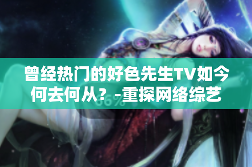 曾经热门的好色先生TV如今何去何从？-重探网络综艺现状