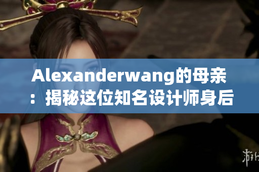 Alexanderwang的母亲：揭秘这位知名设计师身后的女人