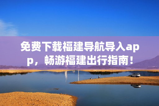 免费下载福建导航导入app，畅游福建出行指南！