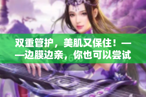 双重管护，美肌又保住！——边膜边亲，你也可以尝试哦！