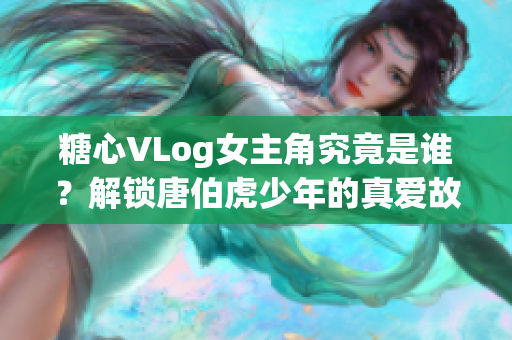 糖心VLog女主角究竟是谁？解锁唐伯虎少年的真爱故事
