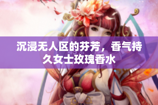 沉浸无人区的芬芳，香气持久女士玫瑰香水