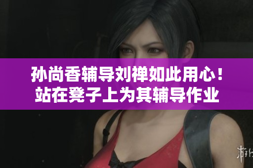 孙尚香辅导刘禅如此用心！站在凳子上为其辅导作业