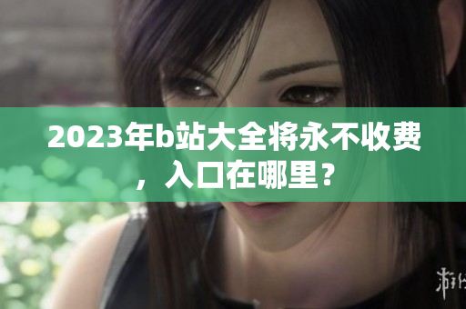 2023年b站大全将永不收费，入口在哪里？