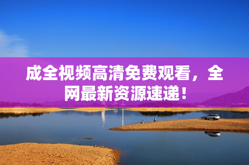 成全视频高清免费观看，全网最新资源速递！