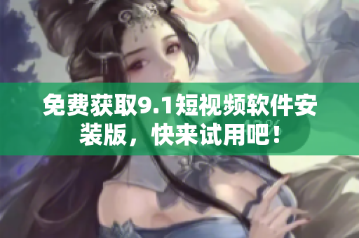 免费获取9.1短视频软件安装版，快来试用吧！