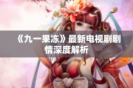 《九一果冻》最新电视剧剧情深度解析
