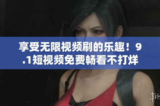 享受无限视频刷的乐趣！9.1短视频免费畅看不打烊