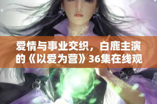 爱情与事业交织，白鹿主演的《以爱为营》36集在线观看