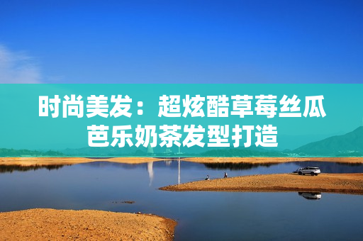 时尚美发：超炫酷草莓丝瓜芭乐奶茶发型打造