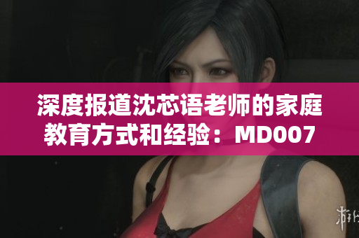 深度报道沈芯语老师的家庭教育方式和经验：MD0076