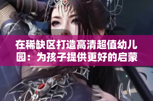 在稀缺区打造高清超值幼儿园：为孩子提供更好的启蒙教育