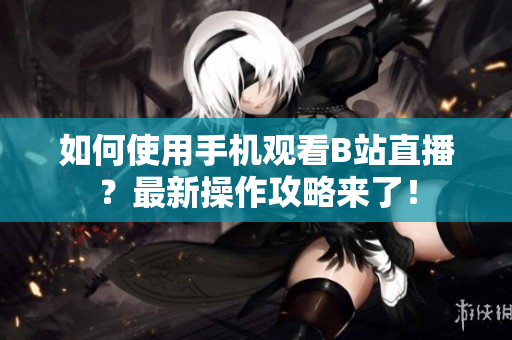 如何使用手机观看B站直播？最新操作攻略来了！