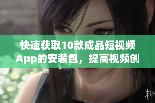 快速获取10款成品短视频App的安装包，提高视频创作效率