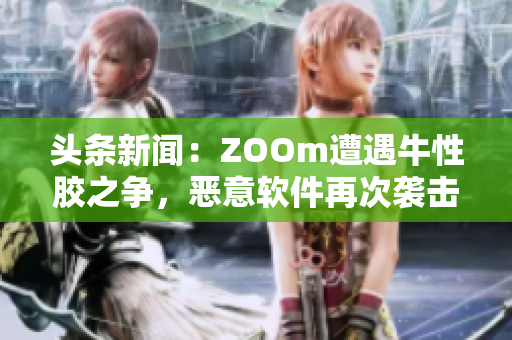 头条新闻：ZOOm遭遇牛性胶之争，恶意软件再次袭击！