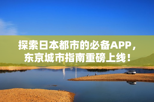 探索日本都市的必备APP，东京城市指南重磅上线！