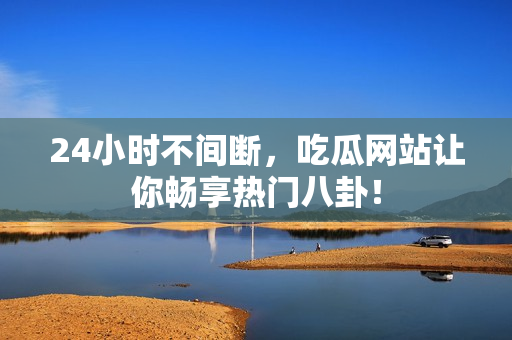 24小时不间断，吃瓜网站让你畅享热门八卦！