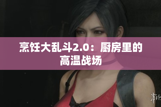 烹饪大乱斗2.0：厨房里的高温战场