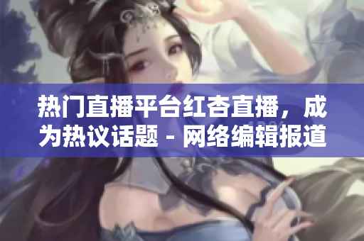 热门直播平台红杏直播，成为热议话题 - 网络编辑报道