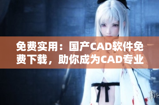 免费实用：国产CAD软件免费下载，助你成为CAD专业大师